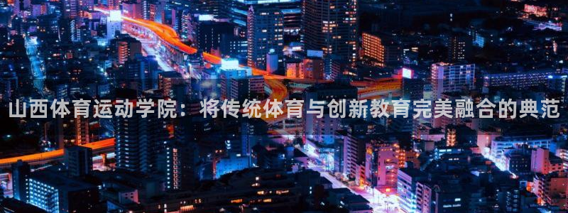 77体育：山西体育运动学院：将传统体育与创新教育完美融合的典范